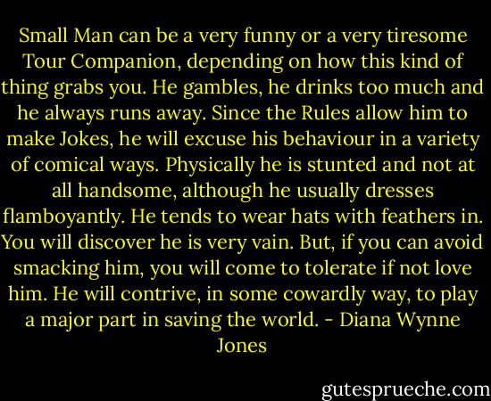 Small Man can be a very funny or a very tiresome Tour Companion, depending on how this kind of thing grabs you. He gambles, he drinks too much and he always runs away. Since the Rules allow him to make Jokes, he will excuse his behaviour in a variety of comical ways. Physically he is stunted and not at all handsome, although he usually dresses flamboyantly. He tends to wear hats with feathers in. You will discover he is very vain. But, if you can avoid smacking him, you will come to tolerate if not love him. He will contrive, in some cowardly way, to play a major part in saving the world. - Diana Wynne Jones