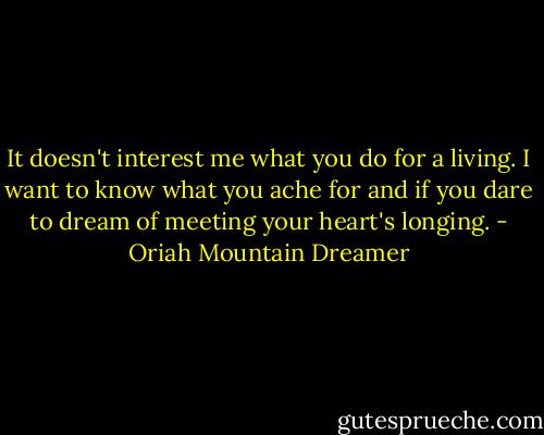 It doesn't interest me what you do for a living. I want to know what you ache for and if you dare to dream of meeting your heart's longing. - Oriah Mountain Dreamer