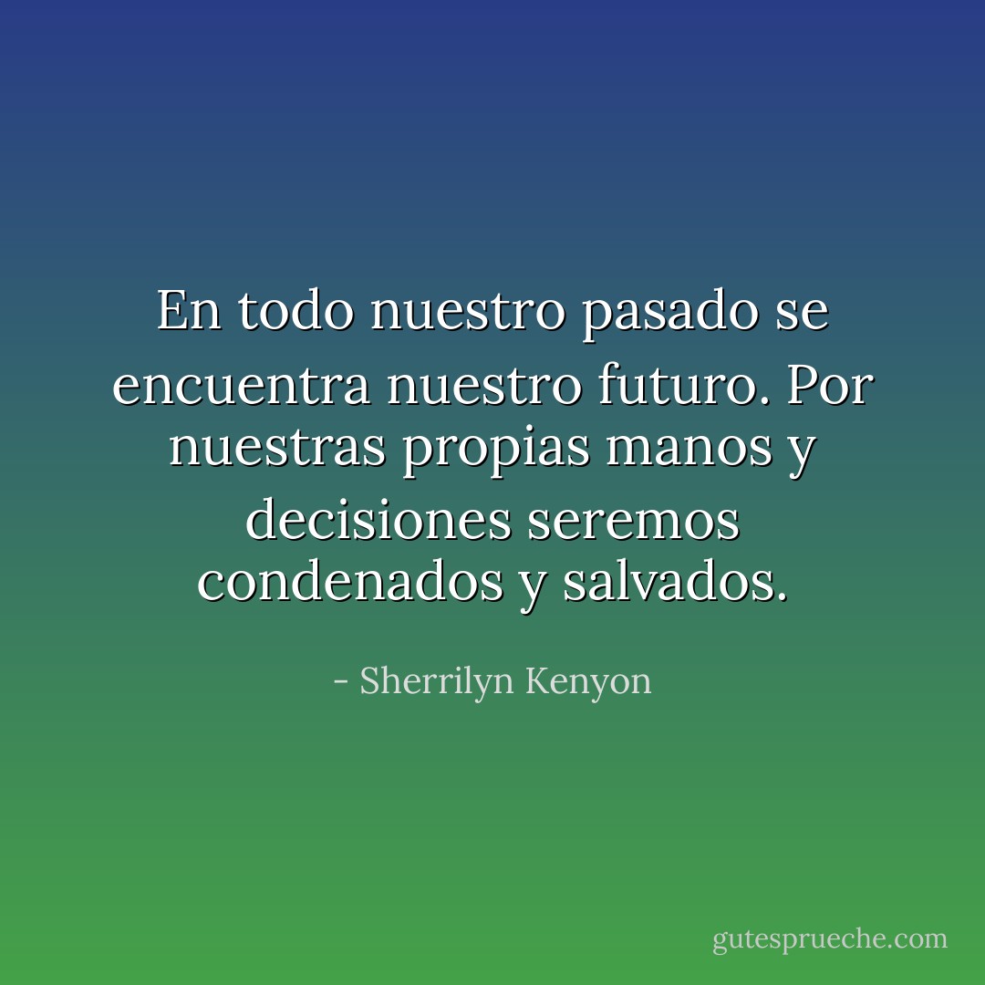 En todo nuestro pasado se encuentra nuestro futuro. Por nuestras propias manos y decisiones seremos condenados y salvados. - Sherrilyn Kenyon