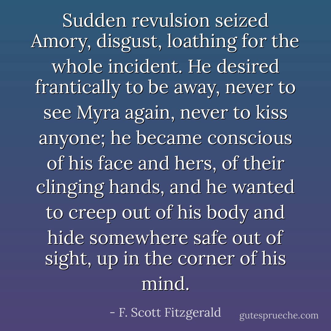 Sudden revulsion seized Amory, disgust, loathing for the whole incident. He desired frantically to be away, never to see Myra again, never to kiss anyone; he became conscious of his face and hers, of their clinging hands, and he wanted to creep out of his body and hide somewhere safe out of sight, up in the corner of his mind. - F. Scott Fitzgerald