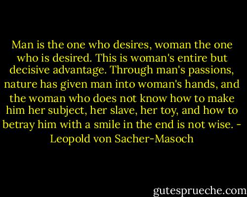 Man is the one who desires, woman the one who is desired. This is woman's entire but decisive advantage. Through man's passions, nature has given man into woman's hands, and the woman who does not know how to make him her subject, her slave, her toy, and how to betray him with a smile in the end is not wise. - Leopold von Sacher-Masoch