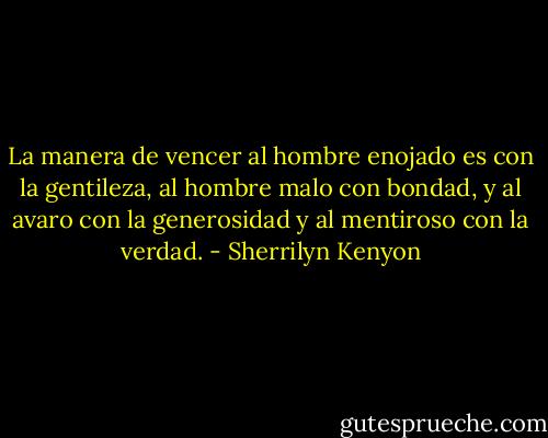 La manera de vencer al hombre enojado es con la gentileza, al hombre malo con bondad, y al avaro con la generosidad y al mentiroso con la verdad. - Sherrilyn Kenyon