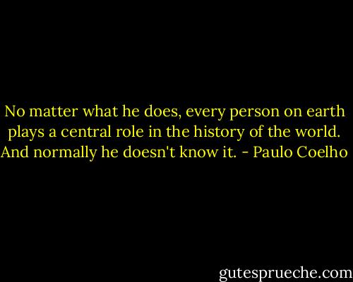 No matter what he does, every person on earth plays a central role in the history of the world. And normally he doesn't know it. - Paulo Coelho
