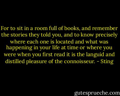 For to sit in a room full of books, and remember the stories they told you, and to know precisely where each one is located and what was happening in your life at time or where you were when you first read it is the languid and distilled pleasure of the connoisseur. - Sting