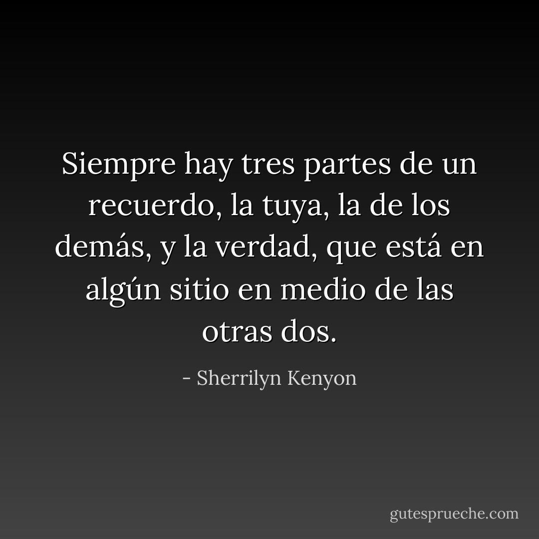 Siempre hay tres partes de un recuerdo, la tuya, la de los demás, y la verdad, que está en algún sitio en medio de las otras dos. - Sherrilyn Kenyon