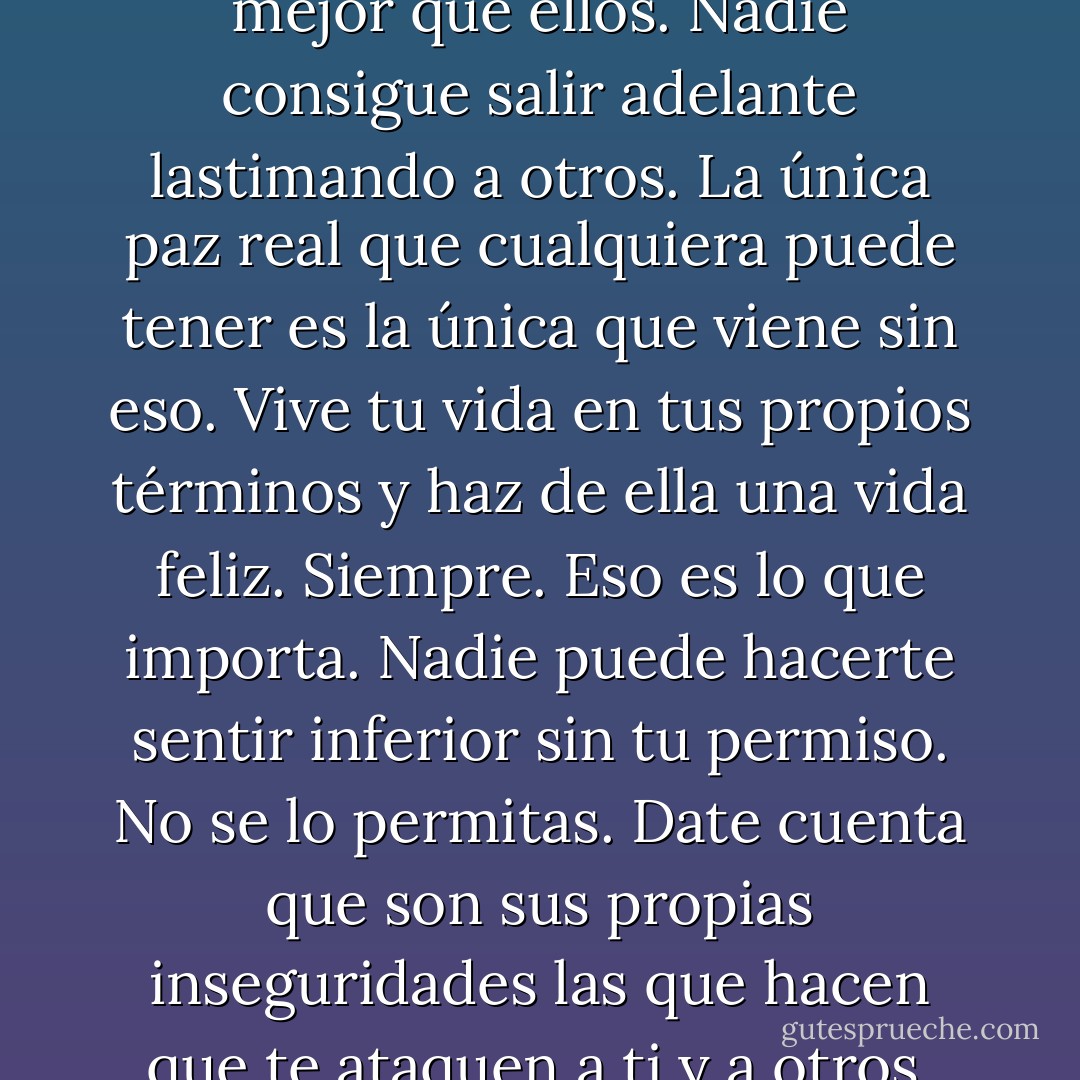 Quiero que siempre mantengas la cabeza alta y sigas tus sueños a donde te lleven. Ni siquiera escuches a la gente que te lastima o te hace llorar. Escucha a tu corazón y serás mejor que ellos. Nadie consigue salir adelante lastimando a otros. La única paz real que cualquiera puede tener es la<br />única que viene sin eso. Vive tu vida en tus propios términos y haz de ella una vida feliz. Siempre. Eso es lo que importa. Nadie puede hacerte sentir inferior sin tu permiso. No se lo permitas. Date cuenta que son sus propias inseguridades las que hacen que te ataquen a ti y a otros. Son tan infelices consigo mismos que la única manera en la que pueden sentirse mejor es haciendo a todo el mundo tan infeliz como lo son ellos. - Sherrilyn Kenyon