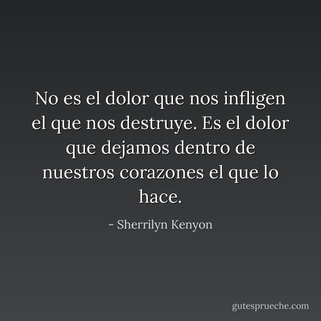 No es el dolor que nos infligen el que nos destruye. Es el dolor que dejamos dentro de nuestros corazones el que lo hace. - Sherrilyn Kenyon