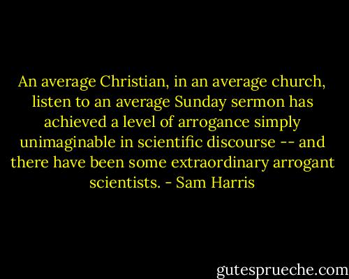 An average Christian, in an average church, listen to an average Sunday sermon has achieved a level of arrogance simply unimaginable in scientific discourse -- and there have been some extraordinary arrogant scientists. - Sam Harris