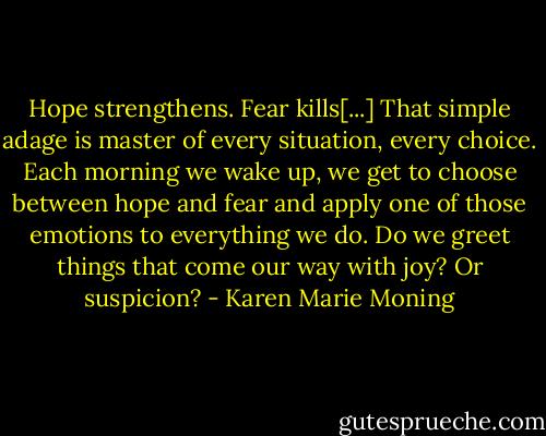 Hope strengthens. Fear kills[...] That simple adage is master of every situation, every choice. Each morning we wake up, we get to choose between hope and fear and apply one of those emotions to everything we do. Do we greet things that come our way with joy? Or suspicion? - Karen Marie Moning