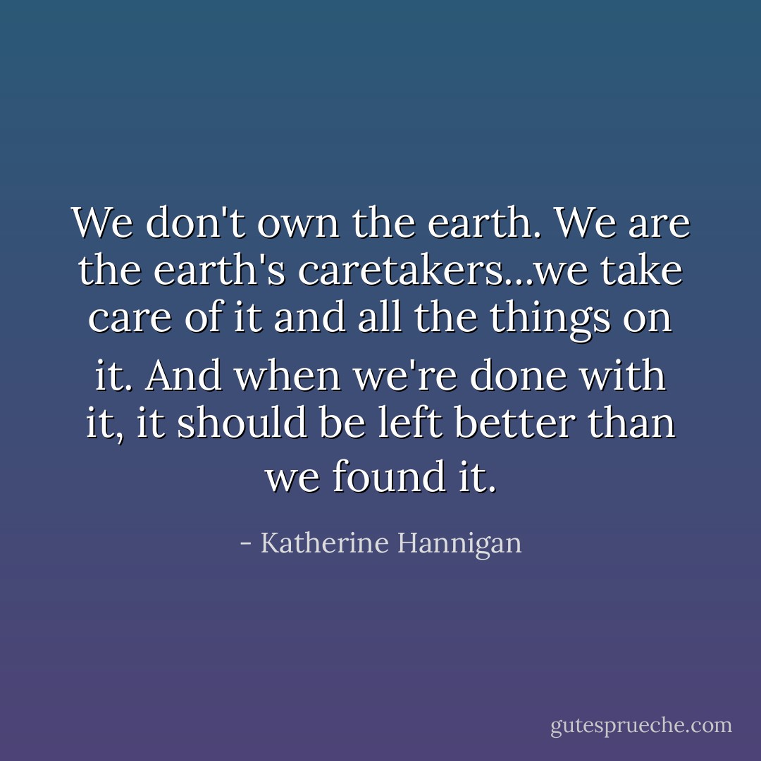We don't own the earth. We are the earth's caretakers...we take care of it and all the things on it. And when we're done with it, it should be left better than we found it. - Katherine Hannigan