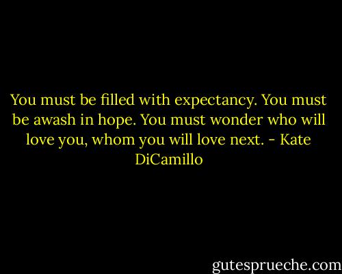 You must be filled with expectancy. You must be awash in hope. You must wonder who will love you, whom you will love next. - Kate DiCamillo