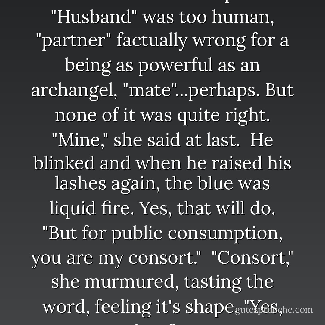 What would you like to call me?"<br /><br />That made her pause. "Husband" was too human, "partner" factually wrong for a being as powerful as an archangel, "mate"...perhaps. But none of it was quite right. "Mine," she said at last.<br /><br />He blinked and when he raised his lashes again, the blue was liquid fire. <i>Yes, that will do.</i> "But for public consumption, you are my consort."<br /><br />"Consort," she murmured, tasting the word, feeling it's shape. "Yes, that fits. - Nalini Singh