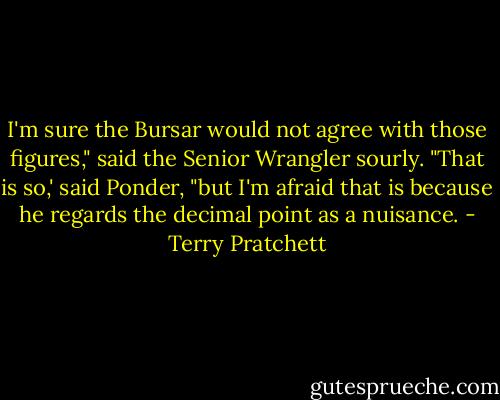 I'm sure the Bursar would not agree with those figures," said the Senior Wrangler sourly.<br />"That is so,' said Ponder, "but I'm afraid that is because he regards the decimal point as a nuisance. - Terry Pratchett