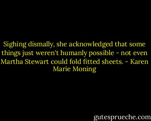 Sighing dismally, she acknowledged that some things just weren't humanly possible - not even Martha Stewart could fold fitted sheets. - Karen Marie Moning