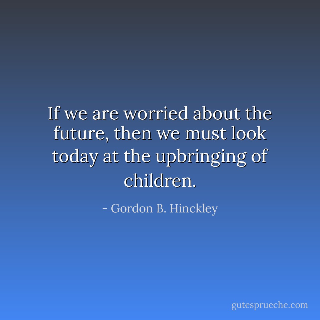 If we are worried about the future, then we must look today at the upbringing of children. - Gordon B. Hinckley