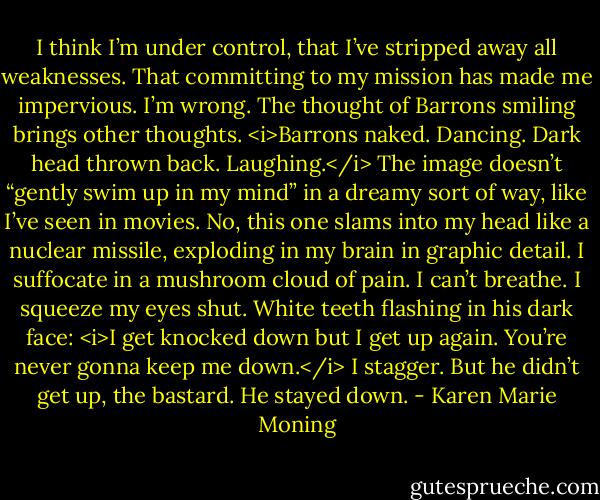 I think I’m under control, that I’ve stripped away all weaknesses. That committing to my mission has made me impervious. I’m wrong. The thought of Barrons smiling brings other thoughts.<br /><i>Barrons naked.<br />Dancing.<br />Dark head thrown back.<br />Laughing.</i><br />The image doesn’t “gently swim up in my mind” in a dreamy sort of way, like I’ve seen in movies. No, this one slams into my head like a nuclear missile, exploding in my brain in graphic detail. I suffocate in a mushroom cloud of pain.<br />I can’t breathe. I squeeze my eyes shut.<br />White teeth flashing in his dark face: <i>I get knocked down but I get up again. You’re never gonna keep me down.</i><br />I stagger.<br />But he didn’t get up, the bastard. He stayed down. - Karen Marie Moning