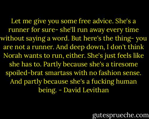 Let me give you some free advice. She's a runner for sure- she'll run away every time without saying a word. But here's the thing- you are not a runner. And deep down, I don't think Norah wants to run, either. She's just feels like she has to. Partly because she's a tiresome spoiled-brat smartass with no fashion sense. And partly because she's a fucking human being. - David Levithan