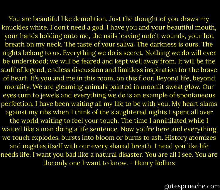 You are beautiful like demolition. Just the thought of you draws my knuckles white. I don’t need a god. I have you and your beautiful mouth, your hands holding onto me, the nails leaving unfelt wounds, your hot breath on my neck. The taste of your saliva. The darkness is ours. The nights belong to us. Everything we do is secret. Nothing we do will ever be understood; we will be feared and kept well away from. It will be the stuff of legend, endless discussion and limitless inspiration for the brave of heart. It’s you and me in this room, on this floor. Beyond life, beyond morality. We are gleaming animals painted in moonlit sweat glow. Our eyes turn to jewels and everything we do is an example of spontaneous perfection. I have been waiting all my life to be with you. My heart slams against my ribs when I think of the slaughtered nights I spent all over the world waiting to feel your touch. The time I annihilated while I waited like a man doing a life sentence. Now you’re here and everything we touch explodes, bursts into bloom or burns to ash. History atomizes and negates itself with our every shared breath. I need you like life needs life. I want you bad like a natural disaster. You are all I see. You are the only one I want to know. - Henry Rollins