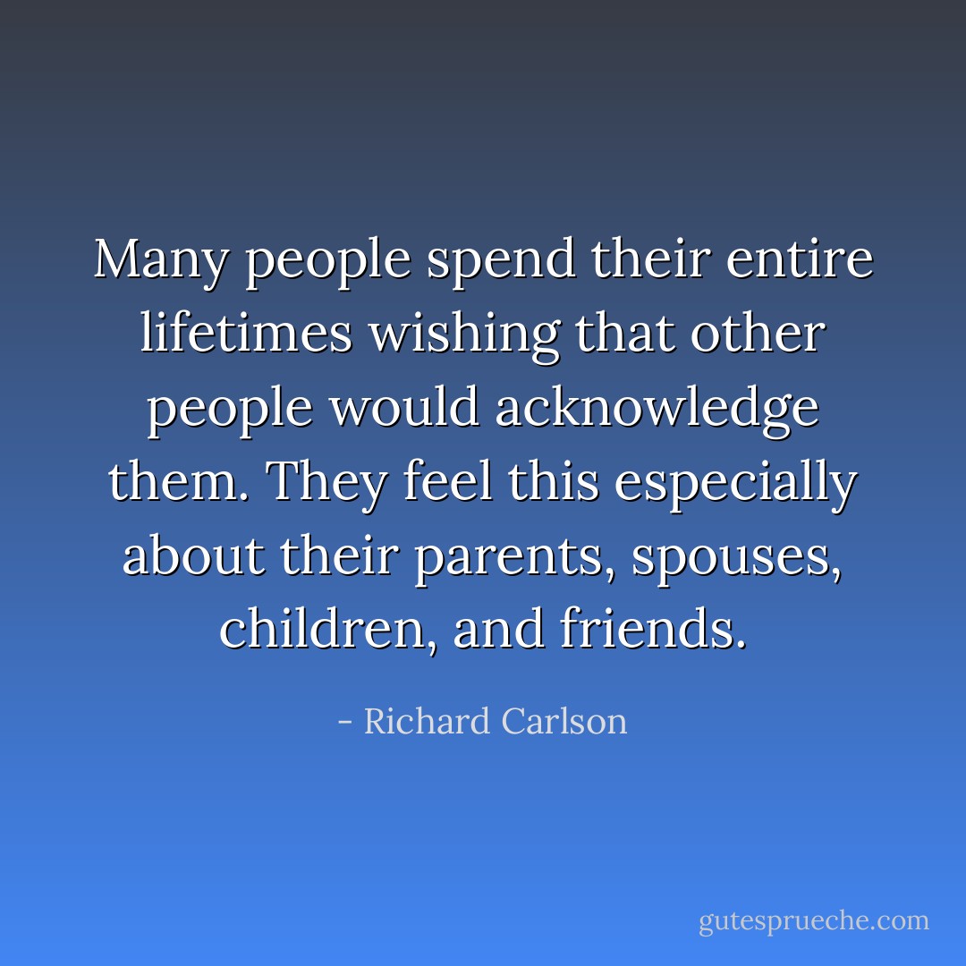 Many people spend their entire lifetimes wishing that other people would acknowledge them. They feel this especially about their parents, spouses, children, and friends. - Richard Carlson