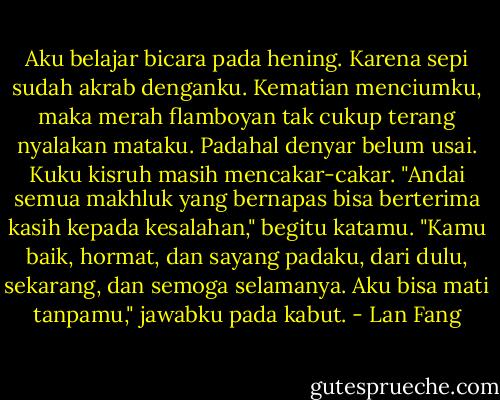 Aku belajar bicara pada hening. Karena sepi sudah akrab denganku. Kematian menciumku, maka merah flamboyan tak cukup terang nyalakan mataku. Padahal denyar belum usai. Kuku kisruh masih mencakar-cakar.<br />"Andai semua makhluk yang bernapas bisa berterima kasih kepada kesalahan," begitu katamu. "Kamu baik, hormat, dan sayang padaku, dari dulu, sekarang, dan semoga selamanya. Aku bisa mati tanpamu," jawabku pada kabut. - Lan Fang