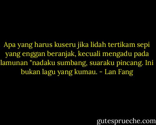 Apa yang harus kuseru jika lidah tertikam sepi yang enggan beranjak, kecuali mengadu pada lamunan "nadaku sumbang, suaraku pincang. Ini bukan lagu yang kumau. - Lan Fang