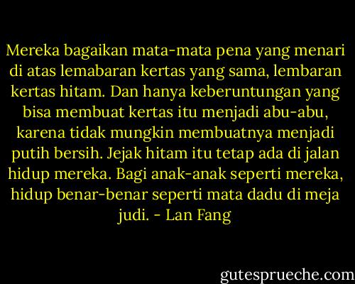 Mereka bagaikan mata-mata pena yang menari di atas lemabaran kertas yang sama, lembaran kertas hitam. Dan hanya keberuntungan yang bisa membuat kertas itu menjadi abu-abu, karena tidak mungkin membuatnya menjadi putih bersih. Jejak hitam itu tetap ada di jalan hidup mereka. Bagi anak-anak seperti mereka, hidup benar-benar seperti mata dadu di meja judi. - Lan Fang