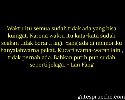 Waktu itu semua sudah tidak ada yang bisa kuingat. Karena waktu itu kata-kata sudah seakan tidak berarti lagi. Yang ada di memoriku hanyalahwarna pekat. Kucari warna-waran lain , tidak pernah ada. Bahkan putih pun sudah seperti jelaga. - Lan Fang