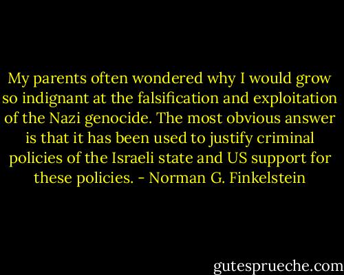 My parents often wondered why I would grow so indignant at the falsification and exploitation of the Nazi genocide. The most obvious answer is that it has been used to justify criminal policies of the Israeli state and US support for these policies. - Norman G. Finkelstein