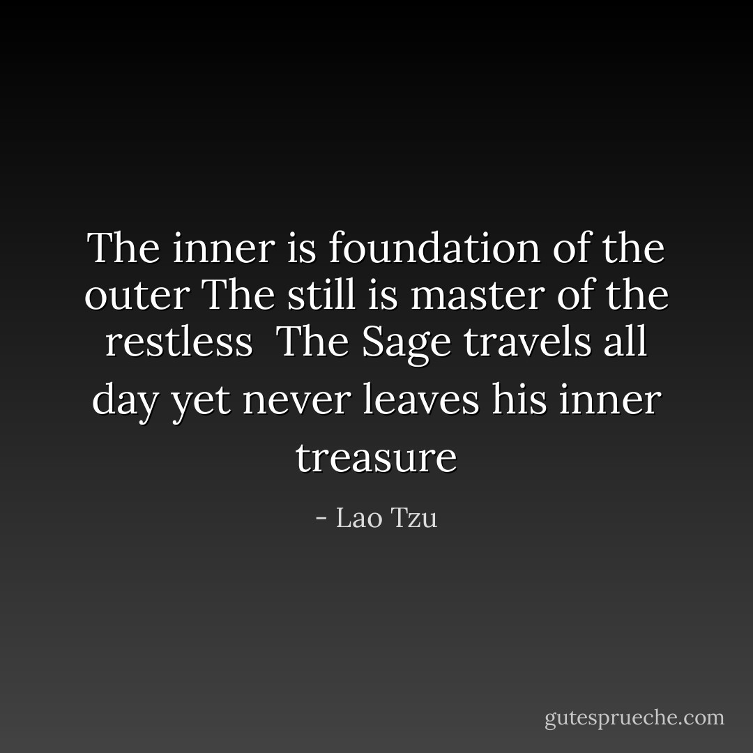 The inner is foundation of the outer<br />The still is master of the restless<br /><br />The Sage travels all day<br />yet never leaves his inner treasure - Lao Tzu