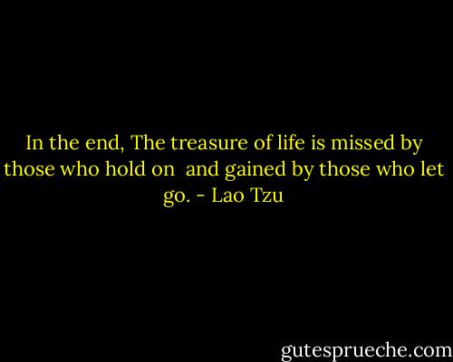 In the end,<br />The treasure of life is missed by those who hold on <br />and gained by those who let go. - Lao Tzu
