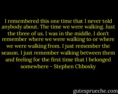 I remembered this one time that I never told anybody about. The time we were walking. Just the three of us. I was in the middle. I don't remember where we were walking to or where we were walking from. I just remember the season. I just remember walking between them and feeling for the first time that I belonged somewhere - Stephen Chbosky