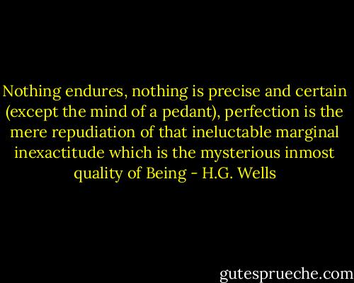 Nothing endures, nothing is precise and certain (except the mind of a pedant), perfection is the mere repudiation of that ineluctable marginal inexactitude which is the mysterious inmost quality of Being - H.G. Wells