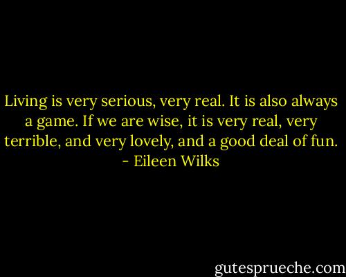 Living is very serious, very real. It is also always a game. If we are wise, it is very real, very terrible, and very lovely, and a good deal of fun. - Eileen Wilks