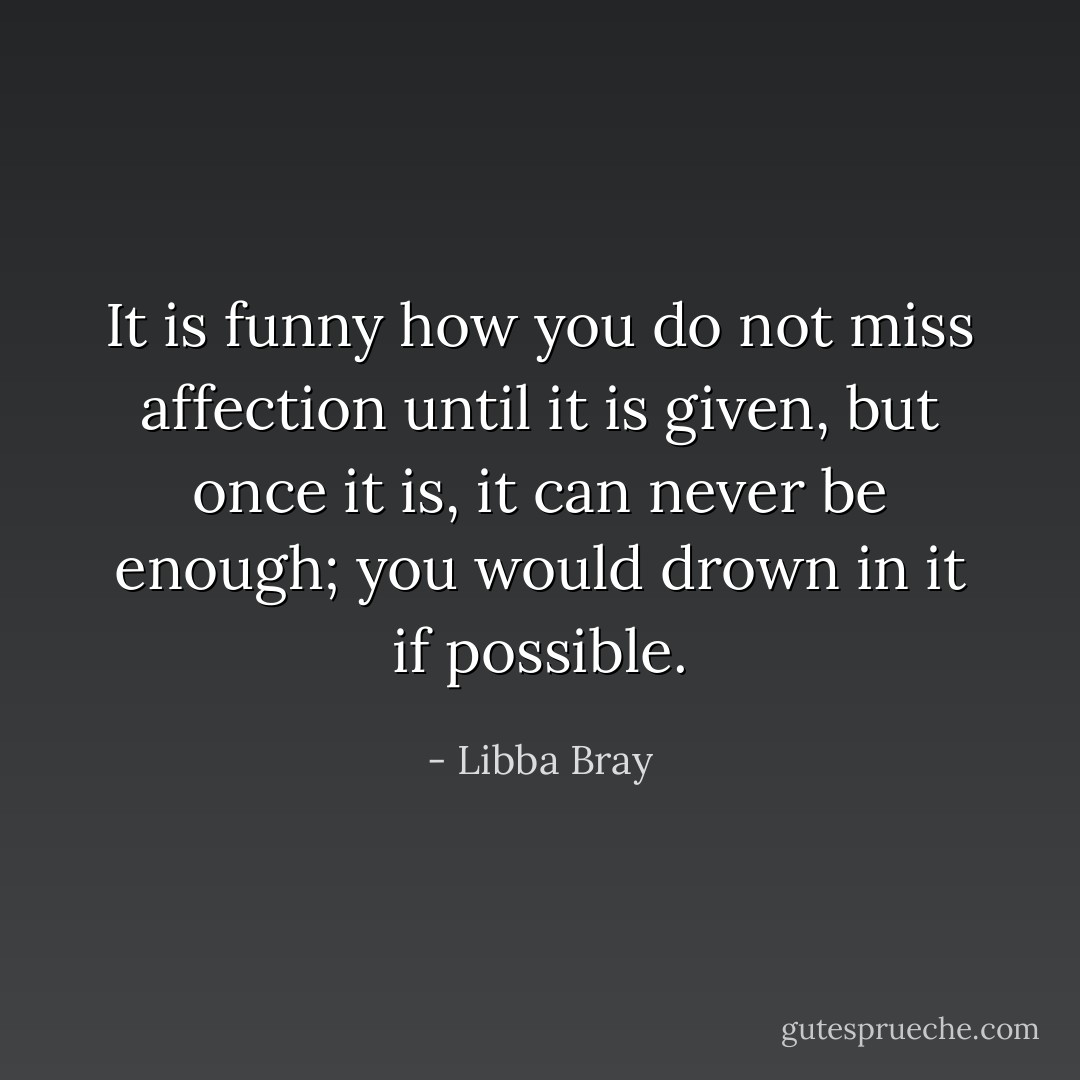 It is funny how you do not miss affection until it is given, but once it is, it can never be enough; you would drown in it if possible. - Libba Bray