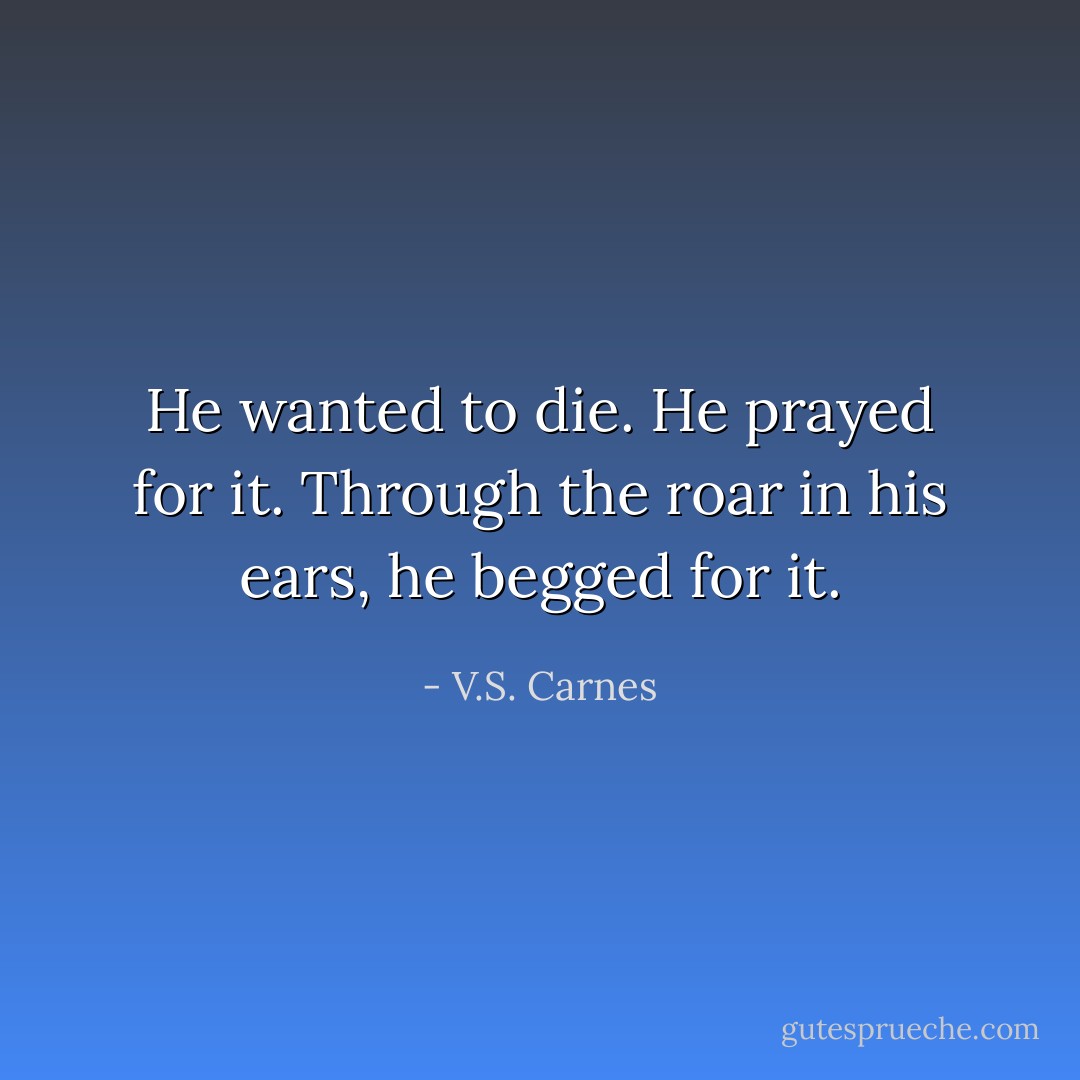 He wanted to die. He prayed for it. Through the roar in his ears, he begged for it. - V.S. Carnes