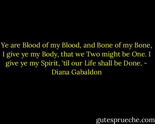 Ye are Blood of my Blood, and Bone of my Bone,<br />I give ye my Body, that we Two might be One.<br />I give ye my Spirit, 'til our Life shall be Done. - Diana Gabaldon