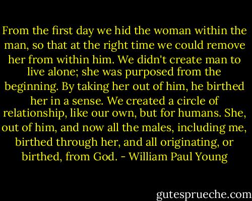 From the first day we hid the woman within the man, so that at the right time we could remove her from within him. We didn't create man to live alone; she was purposed from the beginning. By taking her out of him, he birthed her in a sense. We created a circle of relationship, like our own, but for humans. She, out of him, and now all the males, including me, birthed through her, and all originating, or birthed, from God. - William Paul Young
