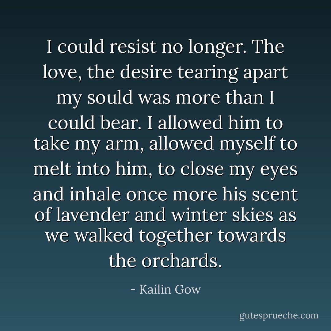 I could resist no longer. The love, the desire tearing apart my sould was more than I could bear. I allowed him to take my arm, allowed myself to melt into him, to close my eyes and inhale once more his scent of lavender and winter skies as we walked together towards the orchards. - Kailin Gow