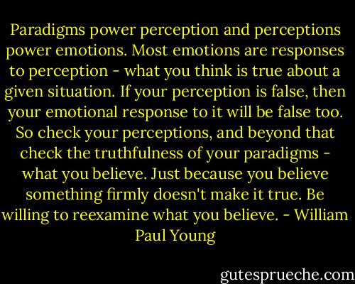 Paradigms power perception and perceptions power emotions. Most emotions are responses to perception - what you think is true about a given situation. If your perception is false, then your emotional response to it will be false too. So check your perceptions, and beyond that check the truthfulness of your paradigms - what you believe. Just because you believe something firmly doesn't make it true. Be willing to reexamine what you believe. - William Paul Young