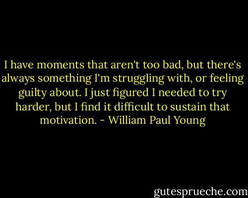 I have moments that aren't too bad, but there's always something I'm struggling with, or feeling guilty about. I just figured I needed to try harder, but I find it difficult to sustain that motivation. - William Paul Young