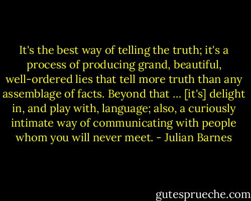 It's the best way of telling the truth; it's a process of producing grand, beautiful, well-ordered lies that tell more truth than any assemblage of facts. Beyond that … [it's] delight in, and play with, language; also, a curiously intimate way of communicating with people whom you will never meet. - Julian Barnes