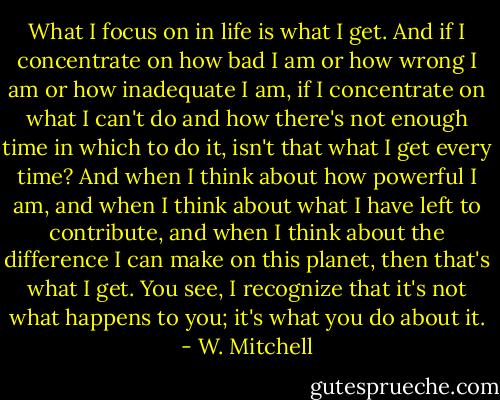 What I focus on in life is what I get. And if I concentrate on how bad I am or how wrong I am or how inadequate I am, if I concentrate on what I can't do and how there's not enough time in which to do it, isn't that what I get every time? And when I think about how powerful I am, and when I think about what I have left to contribute, and when I think about the difference I can make on this planet, then that's what I get. You see, I recognize that it's not what happens to you; it's what you do about it. - W. Mitchell