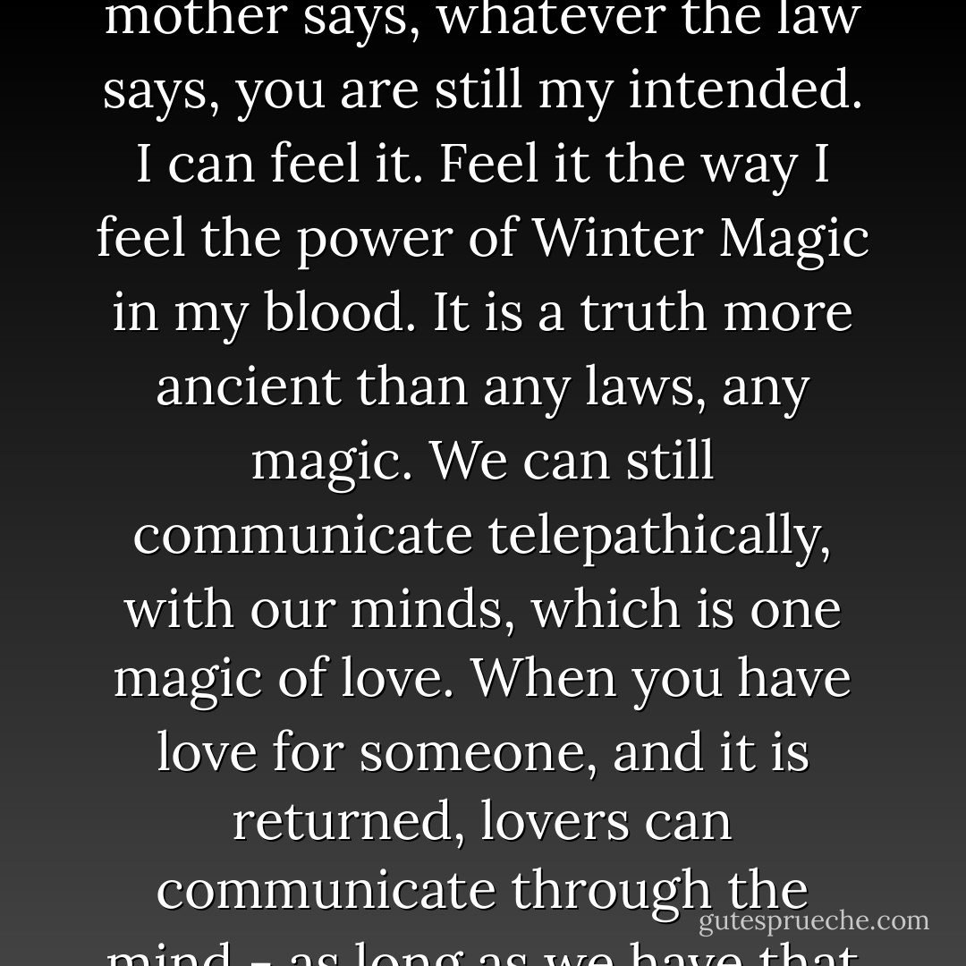 I can't wait." Kian pressed my hands to his lips. "I love you with all my heart, all my being, all of myself. Whatever my mother says, whatever the law says, you are still my intended. I can feel it. Feel it the way I feel the power of Winter Magic in my blood. It is a truth more ancient than any laws, any magic. We can still communicate telepathically, with our minds, which is one magic of love. When you have love for someone, and it is returned, lovers can communicate through the mind - as long as we have that connection, we will never be truly parted. Promise me that, Breena. - Kailin Gow