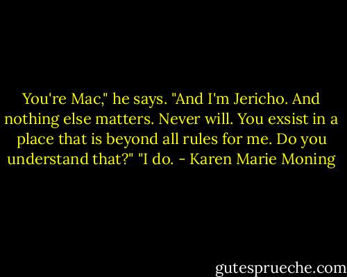 You're Mac," he says. "And I'm Jericho. And nothing else matters. Never will. You exsist in a place that is beyond all rules for me. Do you understand that?"<br />"I do. - Karen Marie Moning