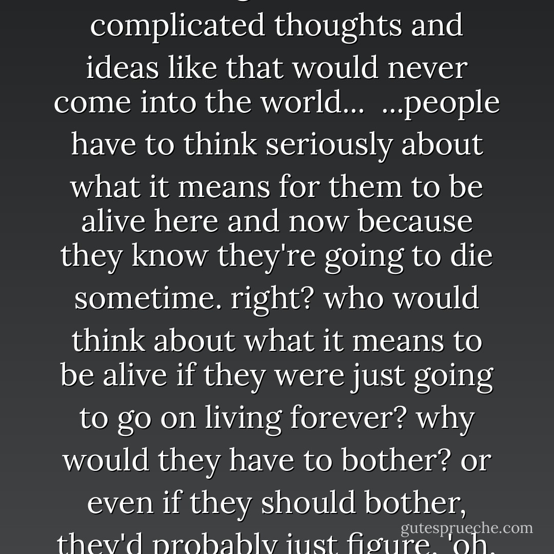 if people lived forever - if they never got any older - if they could just go on living in this world, never dying, always healthy - do you think they'd bother to think hard about things the way we're doing now? i mean, we thing about just about everything, more or less - philosophy, psychology, logic. religion. literature. i kinda think, if there were no such thing as death, that complicated thoughts and ideas like that would never come into the world...<br /><br />...people have to think seriously about what it means for them to be alive here and now because they know they're going to die sometime. right? who would think about what it means to be alive if they were just going to go on living forever? why would they have to bother? or even if they should bother, they'd probably just figure, 'oh, well, i've got plenty of time for that. i'll think about it later.' but we can't wait till later. we've got to think about it right this second...nobody knows whats going to happen. so we need death to make us evolve...death is this huge, bright thing, and the bigger and brighter it is, the more we have to drive ourselves crazy thinking about things. - Haruki Murakami