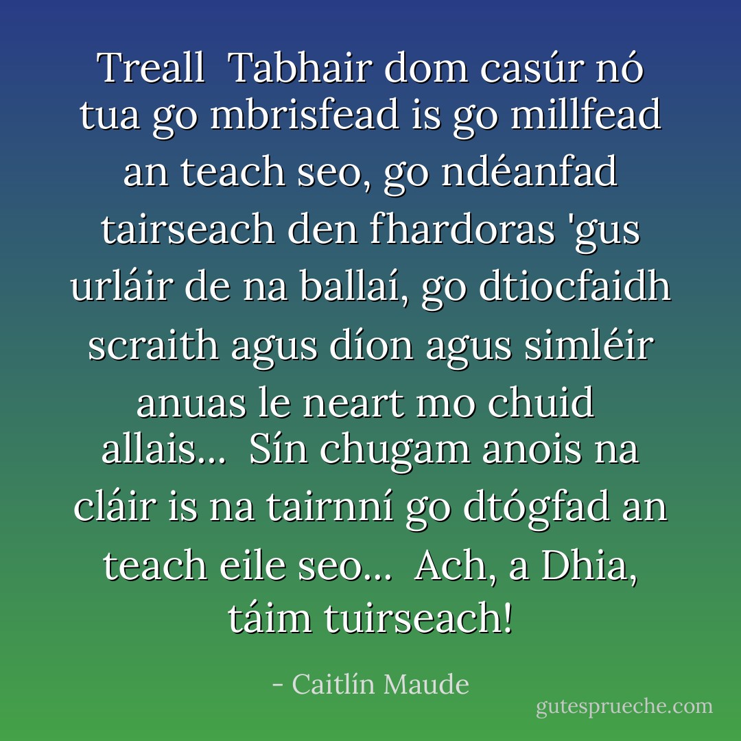 Treall<br /><br />Tabhair dom casúr<br />nó tua<br />go mbrisfead is<br />go millfead<br />an teach seo,<br />go ndéanfad tairseach<br />den fhardoras<br />'gus urláir de na ballaí,<br />go dtiocfaidh scraith<br />agus díon agus<br />simléir anuas<br />le neart mo chuid <br />allais...<br /><br />Sín chugam anois<br />na cláir is na tairnní<br />go dtógfad<br />an teach eile seo...<br /><br />Ach, a Dhia, táim tuirseach! - Caitlín Maude