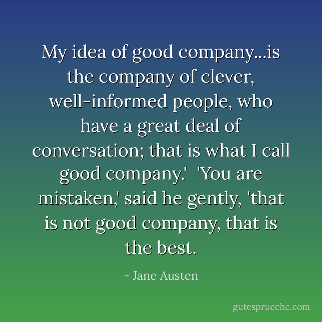 My idea of good company...is the company of clever, well-informed people, who have a great deal of conversation; that is what I call good company.' <br />'You are mistaken,' said he gently, 'that is not good company, that is the best. - Jane Austen