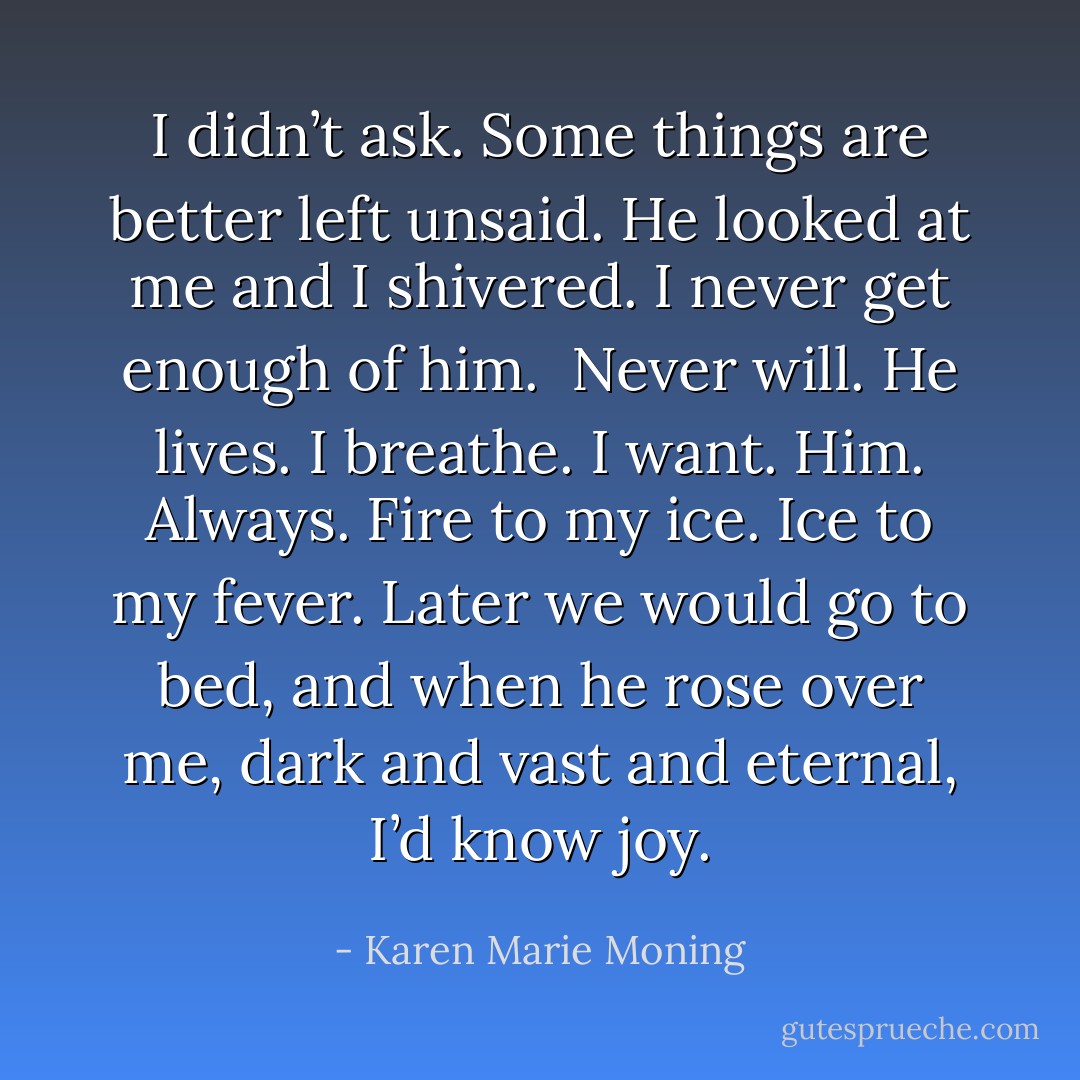 I didn’t ask. Some things are better left unsaid.<br />He looked at me and I shivered. I never get enough of him. <br />Never will.<br />He lives.<br />I breathe.<br />I want. Him. Always.<br />Fire to my ice. Ice to my fever.<br />Later we would go to bed, and when he rose over me, dark and vast and eternal, I’d know joy. - Karen Marie Moning