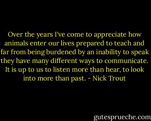 Over the years I've come to appreciate how animals enter our lives prepared to teach and far from being burdened by an inability to speak they have many different ways to communicate. It is up to us to listen more than hear, to look into more than past. - Nick Trout