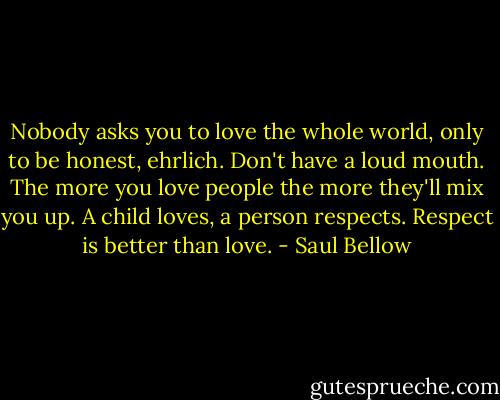Nobody asks you to love the whole world, only to be honest, ehrlich. Don't have a loud mouth. The more you love people the more they'll mix you up. A child loves, a person respects. Respect is better than love. - Saul Bellow